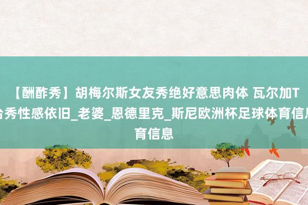 【酬酢秀】胡梅尔斯女友秀绝好意思肉体 瓦尔加T台秀性感依旧_老婆_恩德里克_斯尼欧洲杯足球体育信息