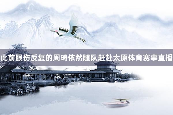 此前眼伤反复的周琦依然随队赶赴太原体育赛事直播