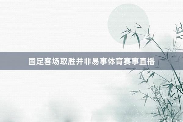 国足客场取胜并非易事体育赛事直播