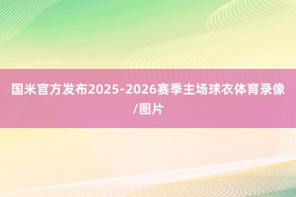 国米官方发布2025-2026赛季主场球衣体育录像/图片