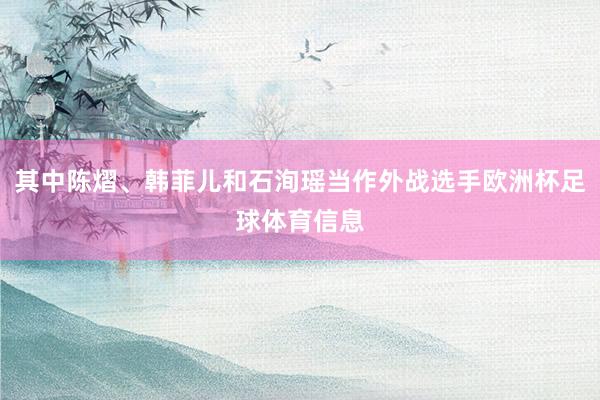 其中陈熠、韩菲儿和石洵瑶当作外战选手欧洲杯足球体育信息