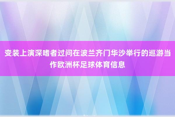 变装上演深嗜者过问在波兰齐门华沙举行的巡游当作欧洲杯足球体育信息