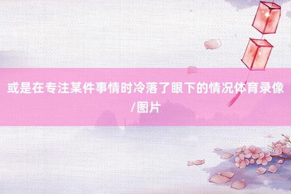 或是在专注某件事情时冷落了眼下的情况体育录像/图片