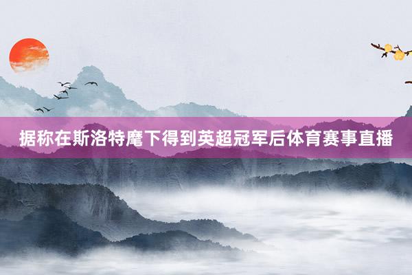 据称在斯洛特麾下得到英超冠军后体育赛事直播