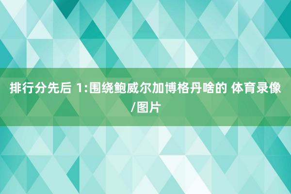 排行分先后 1:围绕鲍威尔加博格丹啥的 体育录像/图片