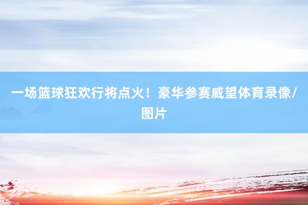 一场篮球狂欢行将点火！豪华参赛威望体育录像/图片