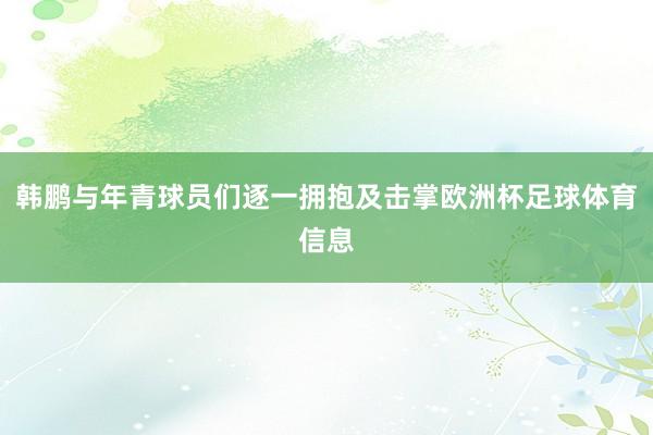 韩鹏与年青球员们逐一拥抱及击掌欧洲杯足球体育信息