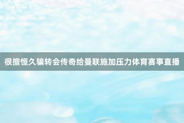 很擅恒久骗转会传奇给曼联施加压力体育赛事直播