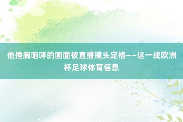 他捶胸咆哮的画面被直播镜头定格——这一战欧洲杯足球体育信息
