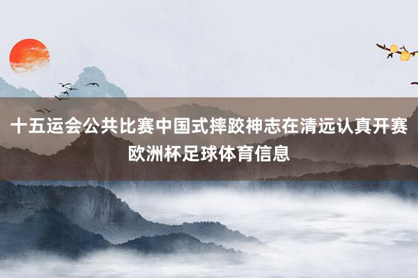 十五运会公共比赛中国式摔跤神志在清远认真开赛欧洲杯足球体育信息