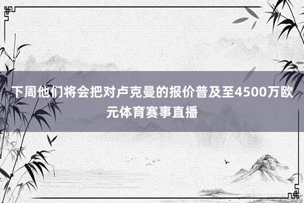 下周他们将会把对卢克曼的报价普及至4500万欧元体育赛事直播