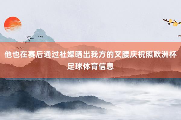 他也在赛后通过社媒晒出我方的叉腰庆祝照欧洲杯足球体育信息