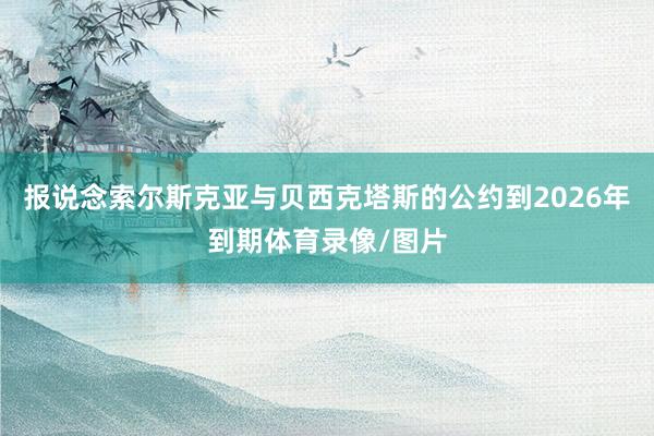 报说念索尔斯克亚与贝西克塔斯的公约到2026年到期体育录像/图片
