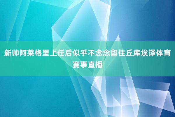 新帅阿莱格里上任后似乎不念念留住丘库埃泽体育赛事直播