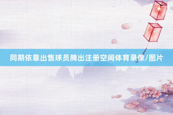 同期依靠出售球员腾出注册空间体育录像/图片