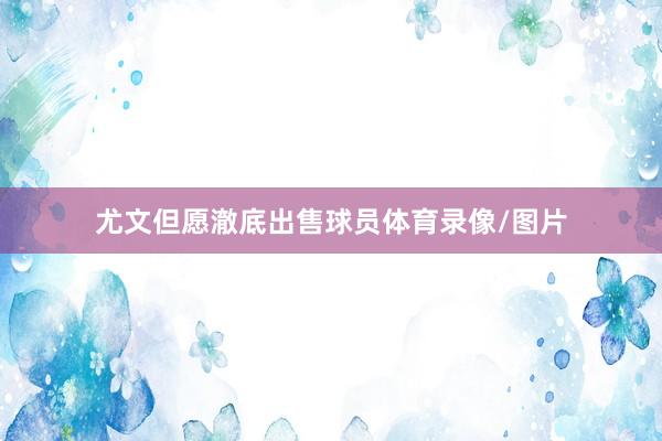 尤文但愿澈底出售球员体育录像/图片