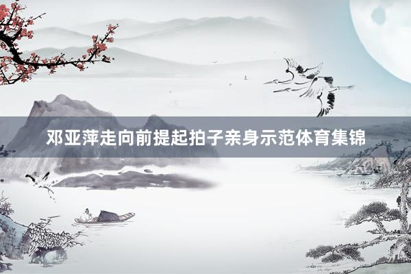 邓亚萍走向前提起拍子亲身示范体育集锦