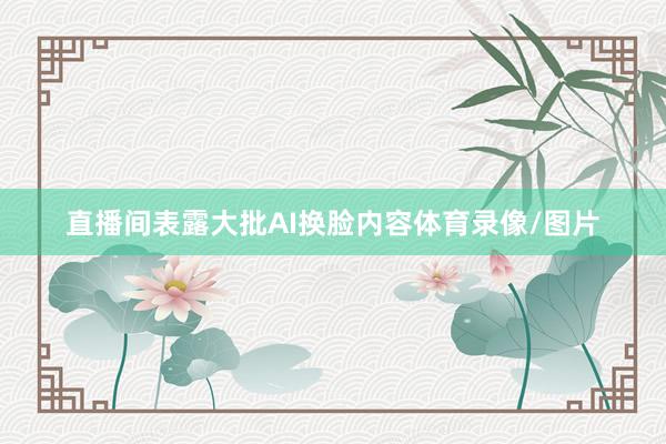 直播间表露大批AI换脸内容体育录像/图片