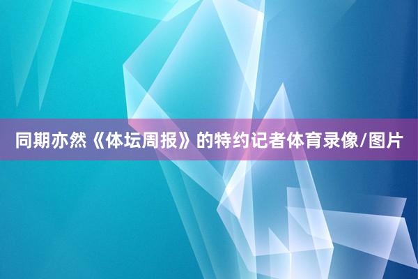 同期亦然《体坛周报》的特约记者体育录像/图片