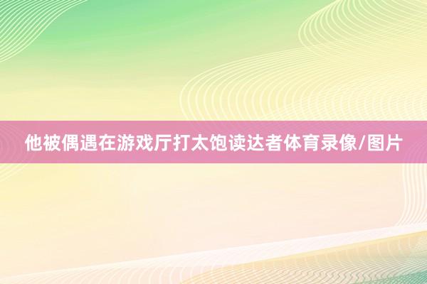 他被偶遇在游戏厅打太饱读达者体育录像/图片