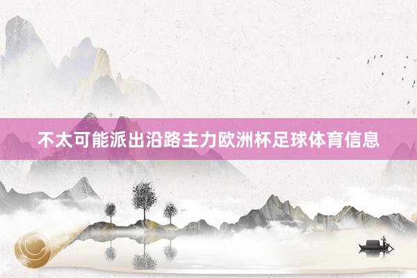 不太可能派出沿路主力欧洲杯足球体育信息