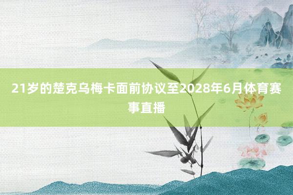 21岁的楚克乌梅卡面前协议至2028年6月体育赛事直播