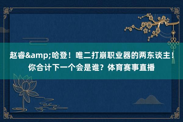 赵睿&哈登！唯二打崩职业器的两东谈主！你合计下一个会是谁？体育赛事直播