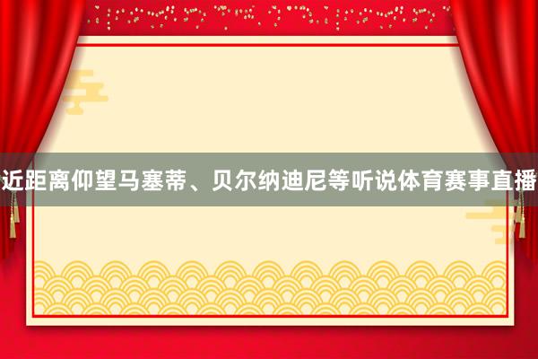 近距离仰望马塞蒂、贝尔纳迪尼等听说体育赛事直播