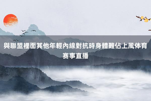 與聯盟裡面其他年輕內線對抗時身體難佔上風体育赛事直播