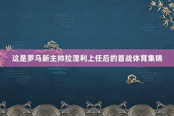 这是罗马新主帅拉涅利上任后的首战体育集锦