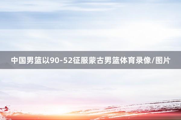 中国男篮以90-52征服蒙古男篮体育录像/图片