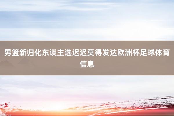 男篮新归化东谈主选迟迟莫得发达欧洲杯足球体育信息