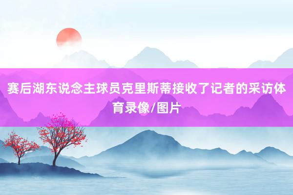 赛后湖东说念主球员克里斯蒂接收了记者的采访体育录像/图片