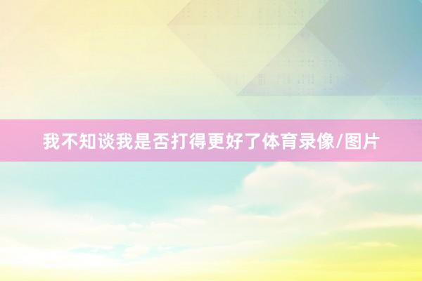 我不知谈我是否打得更好了体育录像/图片
