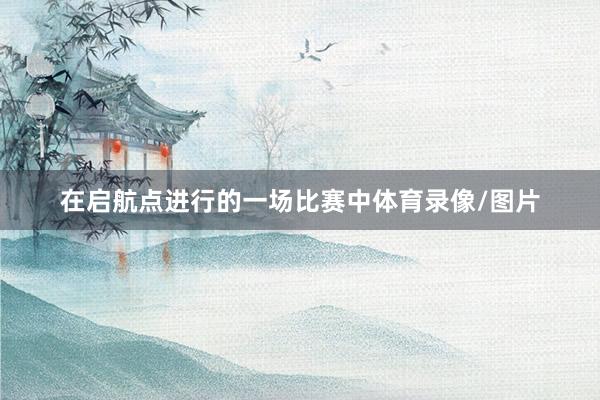 在启航点进行的一场比赛中体育录像/图片