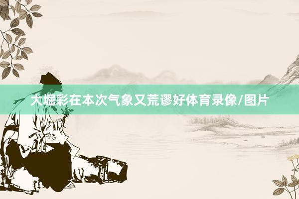 大堀彩在本次气象又荒谬好体育录像/图片
