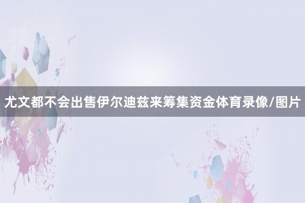 尤文都不会出售伊尔迪兹来筹集资金体育录像/图片