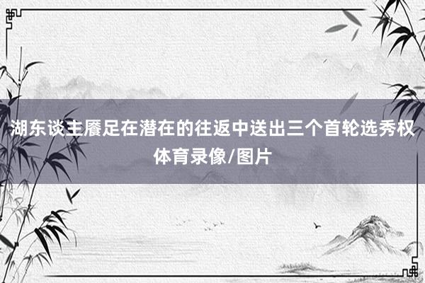 湖东谈主餍足在潜在的往返中送出三个首轮选秀权体育录像/图片