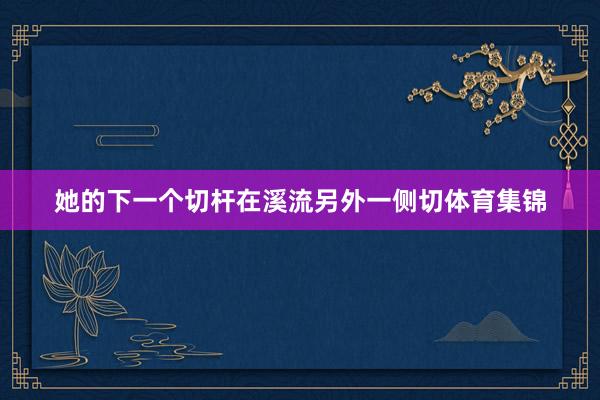 她的下一个切杆在溪流另外一侧切体育集锦