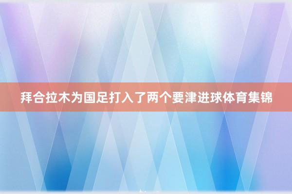 拜合拉木为国足打入了两个要津进球体育集锦
