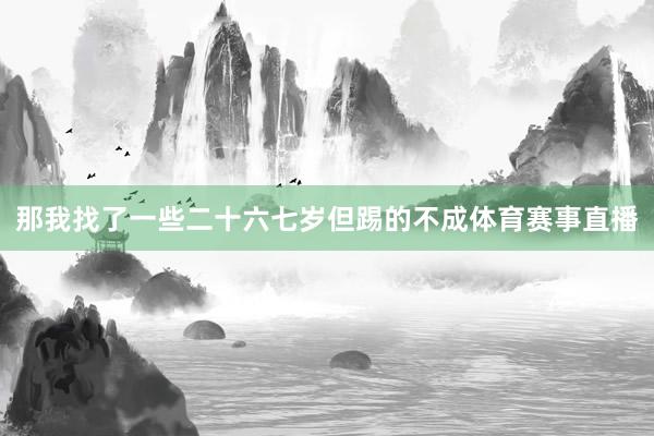 那我找了一些二十六七岁但踢的不成体育赛事直播