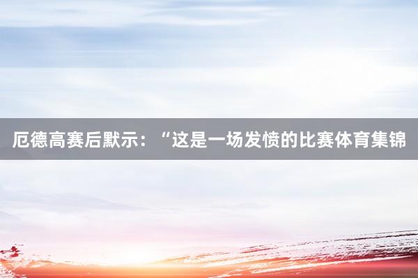 厄德高赛后默示：“这是一场发愤的比赛体育集锦