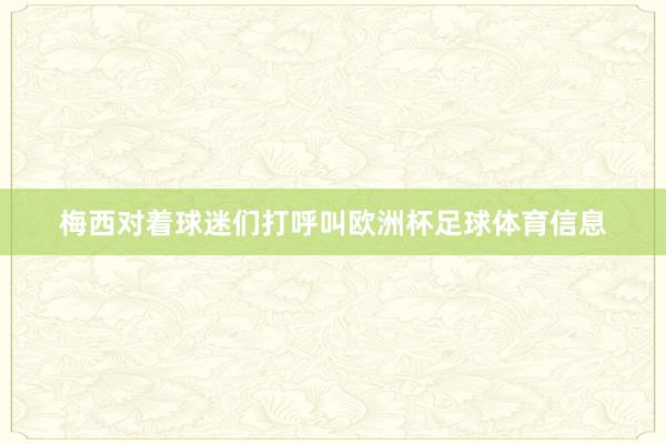 梅西对着球迷们打呼叫欧洲杯足球体育信息