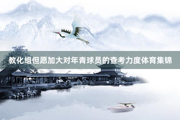 教化组但愿加大对年青球员的查考力度体育集锦