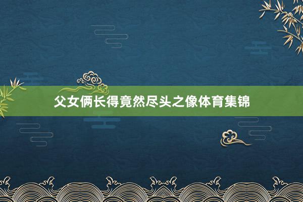 父女俩长得竟然尽头之像体育集锦