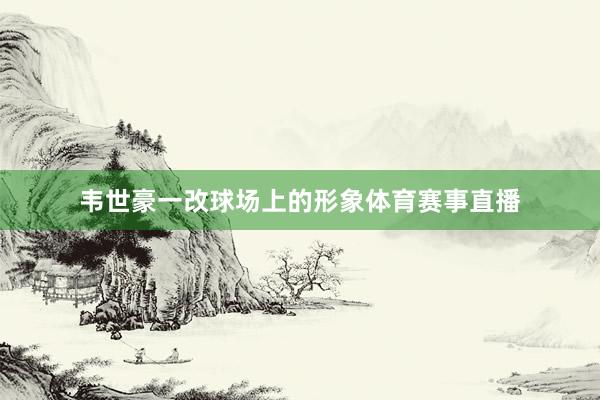 韦世豪一改球场上的形象体育赛事直播