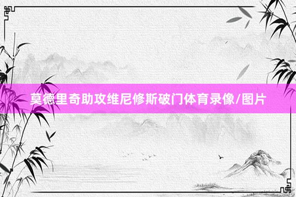 莫德里奇助攻维尼修斯破门体育录像/图片