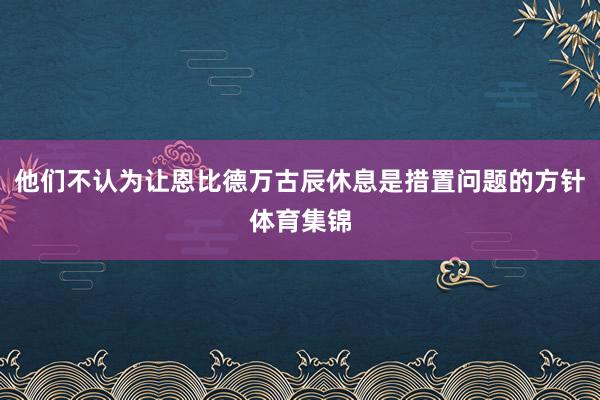 他们不认为让恩比德万古辰休息是措置问题的方针体育集锦