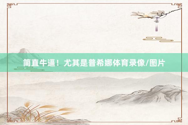 简直牛逼！尤其是普希娜体育录像/图片