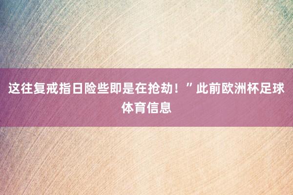 这往复戒指日险些即是在抢劫！”此前欧洲杯足球体育信息